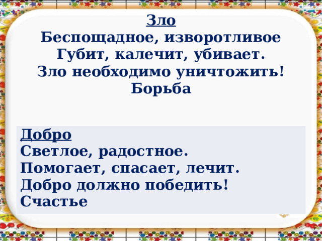 Зло  Беспощадное, изворотливое  Губит, калечит, убивает.  Зло необходимо уничтожить!  Борьба   Добро Светлое, радостное. Помогает, спасает, лечит. Добро должно победить! Счастье 