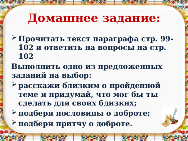 Домашнее задание: Прочитать текст параграфа стр. 99-102 и ответить на вопросы на стр. 102 Выполнить одно из предложенных заданий на выбор: расскажи близким о пройденной теме и придумай, что мог бы ты сделать для своих близких; подбери пословицы о доброте; подбери притчу о доброте.  