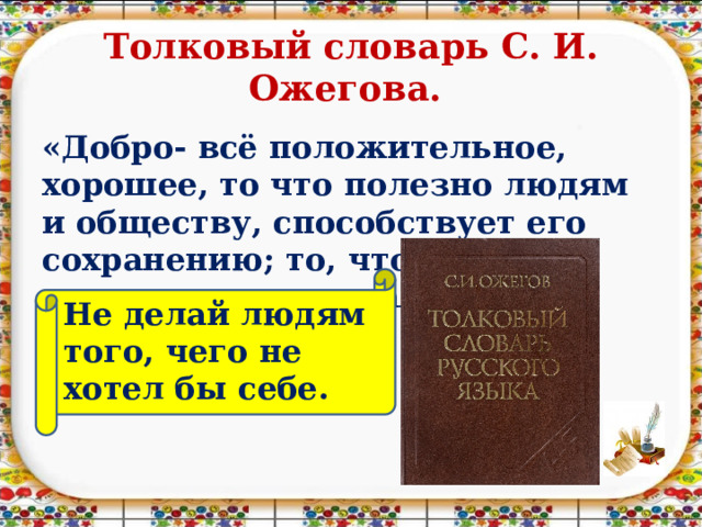 Толковый словарь С. И. Ожегова. «Добро- всё положительное, хорошее, то что полезно людям и обществу, способствует его сохранению; то, что предотвращает вражду». Не делай людям того, чего не хотел бы себе. 