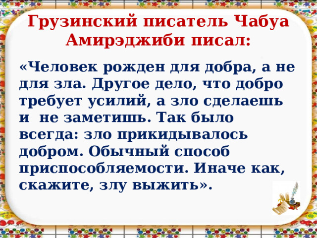 Грузинский писатель Чабуа Амирэджиби  писал: «Человек рожден для добра, а не для зла. Другое дело, что добро требует усилий, а зло сделаешь и не заметишь. Так было всегда: зло прикидывалось добром. Обычный способ приспособляемости. Иначе как, скажите, злу выжить». 