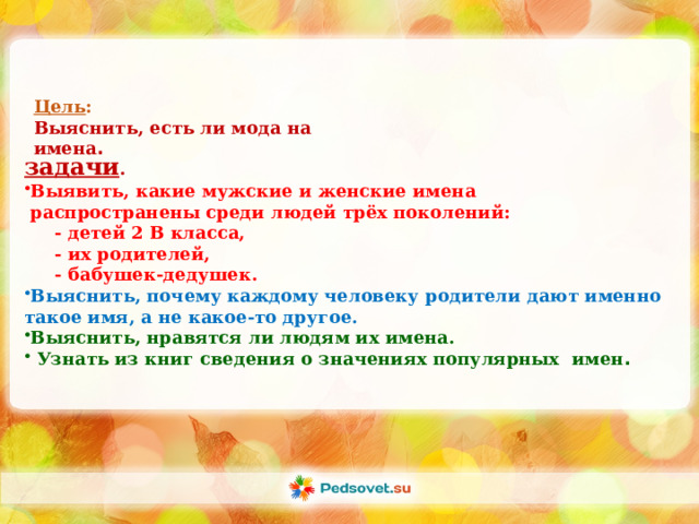 Цель : Выяснить, есть ли мода на имена . задачи . Выявить, какие мужские и женские имена  распространены среди людей трёх поколений:  - детей 2 В класса,  - их родителей,  - бабушек-дедушек. Выяснить, почему каждому человеку родители дают именно такое имя, а не какое-то другое. Выяснить, нравятся ли людям их имена.  Узнать из книг сведения о значениях популярных имен . 