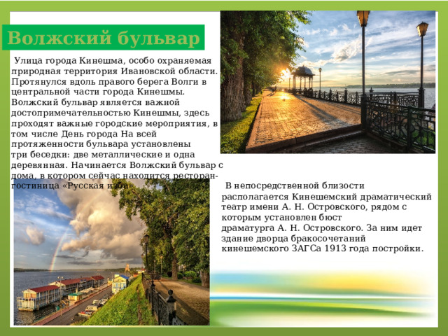 Волжский бульвар   Улица города Кинешма, особо охраняемая природная территория Ивановской области. Протянулся вдоль правого берега Волги в центральной части города Кинешмы. Волжский бульвар является важной достопримечательностью Кинешмы, здесь проходят важные городские мероприятия, в том числе День города  На всей протяженности бульвара установлены три беседки: две металлические и одна деревянная. Начинается Волжский бульвар с дома, в котором сейчас находится ресторан-гостиница «Русская изба»   В непосредственной близости располагается Кинешемский драматический театр имени А. Н. Островского, рядом с которым установлен бюст драматурга А. Н. Островского. За ним идет здание дворца бракосочетаний кинешемского ЗАГСа 1913 года постройки. 
