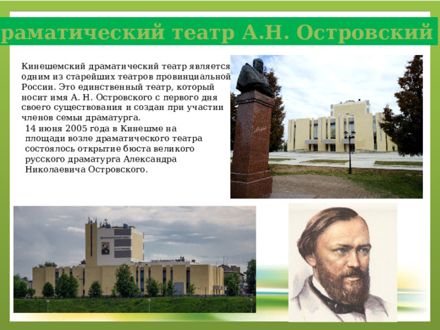 Драматический театр А.Н. Островский Кинешемский драматический театр является одним из старейших театров провинциальной России. Это единственный театр, который носит имя А. Н. Островского с первого дня своего существования и создан при участии членов семьи драматурга. 14 июня 2005 года в Кинешме на площади возле драматического театра состоялось открытие бюста великого русского драматурга Александра Николаевича Островского.  