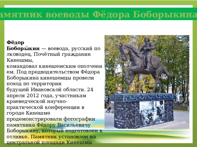 Памятник воеводы Фёдора Боборыкина Фёдор Боборы́кин  — воевода, русский полководец, Почётный гражданин Кинешмы, командовал кинешемским ополчением. Под предводительством Фёдора Боборыкина кинешемцы провели поход по территории будущей Ивановской области. 24 апреля 2012 года, участникам краеведческой научно-практической конференции в городе Кинешме продемонстрировали фотографии памятника Фёдору Васильевичу Боборыкину, который подготовлен к отливке. Памятник установлен на центральной площади Кинешмы. 