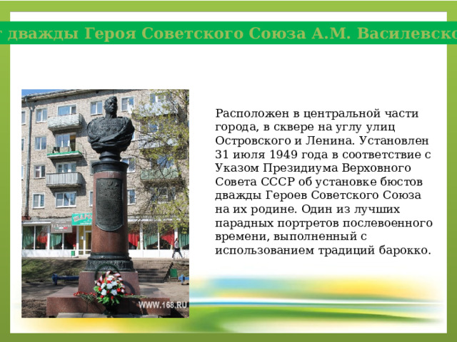 Бюст дважды Героя Советского Союза А.М. Василевского Расположен в центральной части города, в сквере на углу улиц Островского и Ленина. Установлен 31 июля 1949 года в соответствие с Указом Президиума Верховного Совета СССР об установке бюстов дважды Героев Советского Союза на их родине. Один из лучших парадных портретов послевоенного времени, выполненный с использованием традиций барокко. 