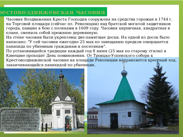 Крестовоздвиженская часовня Часовня Воздвижения Креста Господня сооружена на средства горожан в 1744 г. на Торговой площади (сейчас пл. Революции) над братской могилой защитников города, павших в бою с поляками в 1609 году. Часовня кирпичная, квадратная в плане, сменила собой прежнюю деревянную. На стене часовни были укреплены две памятные доски. На одной из досок было написано: 