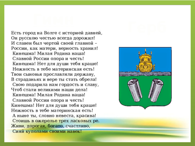 Гимн Герб Есть город на Волге с историей давней, Он русскою честью всегда дорожил! И славен был чертой своей главной – России, как матери, верность хранил!  Кинешма! Милая Родина наша!  Славной России опора и честь!  Кинешма! Нет для души тебя краше!  Нежность в тебе материнская есть! Твои сыновья прославляли державу, В страданьях и вере ты стать обрела!  Свою подарила нам гордость и славу, Чтоб стали великими наши дела!  Кинешма! Милая Родина наша!  Славной России опора и честь! Кинешма! Нет для души тебя краше! Нежность в тебе материнская есть!  А ныне ты, словно невеста, красива!  Стоишь в ожерелье трех ласковых ре. Живи, дорогая, богато, счастливо,  Сияй куполами своими навек! 