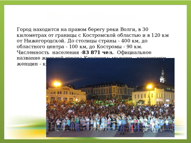 Население Город находится на правом берегу реки Волги, в 30 километрах от границы с Костромской областью и в 120 км от Нижегородской. До столицы страны - 400 км, до областного центра - 100 км, до Костромы - 90 км. Численность населения - 83 871 чел.  Официальное название жителей города Кинешмы: мужчин - кинешемец, женщин - кинешемка, общее наименование - кинешемцы . 
