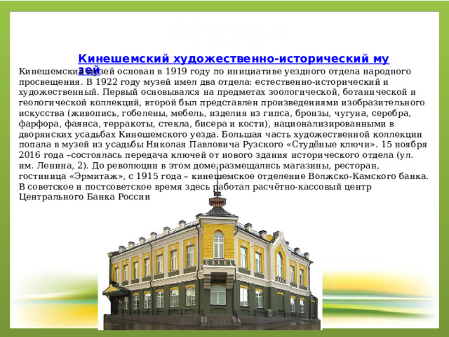 Музеи Кинешемский музей основан в 1919 году по инициативе уездного отдела народного просвещения. В 1922 году музей имел два отдела: естественно-исторический и художественный. Первый основывался на предметах зоологической, ботанической и геологической коллекций, второй был представлен произведениями изобразительного искусства (живопись, гобелены, мебель, изделия из гипса, бронзы, чугуна, серебра, фарфора, фаянса, терракоты, стекла, бисера и кости), национализированными в дворянских усадьбах Кинешемского уезда. Большая часть художественной коллекции попала в музей из усадьбы Николая Павловича Рузского «Студёные ключи». 15 ноября 2016 года –состоялась передача ключей от нового здания исторического отдела (ул. им. Ленина, 2). До революции в этом доме размещались магазины, ресторан, гостиница «Эрмитаж», с 1915 года – кинешемское отделение Волжско-Камского банка. В советское и постсоветское время здесь работал расчётно-кассовый центр Центрального Банка России 