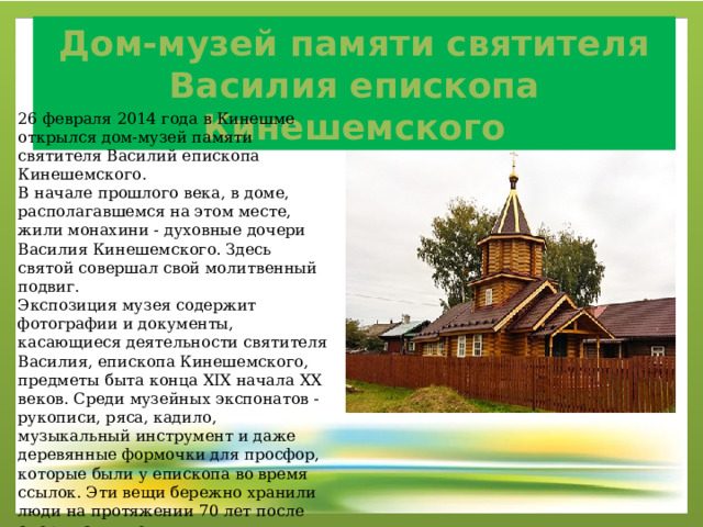 Дом-музей памяти святителя Василия епископа Кинешемского 26 февраля 2014 года в Кинешме открылся дом-музей памяти святителя Василий епископа Кинешемского. В начале прошлого века, в доме, располагавшемся на этом месте, жили монахини - духовные дочери Василия Кинешемского. Здесь святой совершал свой молитвенный подвиг. Экспозиция музея содержит фотографии и документы, касающиеся деятельности святителя Василия, епископа Кинешемского, предметы быта конца XIX начала XX веков. Среди музейных экспонатов - рукописи, ряса, кадило, музыкальный инструмент и даже деревянные формочки для просфор, которые были у епископа во время ссылок. Эти вещи бережно хранили люди на протяжении 70 лет после смерти святителя… Рядом с музеем построен храм Василия Кинешемского. 
