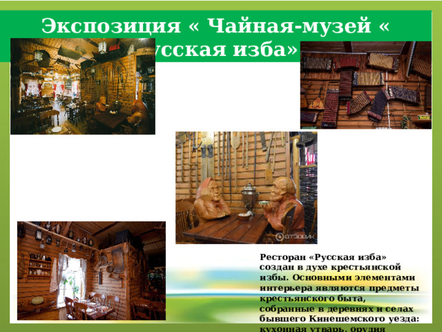 Экспозиция « Чайная-музей « Русская изба» Ресторан «Русская изба» создан в духе крестьянской избы. Основными элементами интерьера являются предметы крестьянского быта, собранные в деревнях и селах бывшего Кинешемского уезда: кухонная утварь, орудия труда, мебель. 