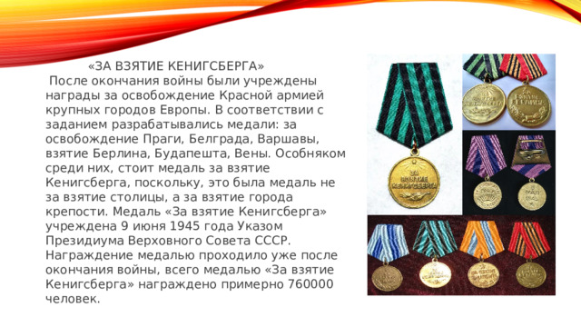  «ЗА ВЗЯТИЕ КЕНИГСБЕРГА»  После окончания войны были учреждены награды за освобождение Красной армией крупных городов Европы. В соответствии с заданием разрабатывались медали: за освобождение Праги, Белграда, Варшавы, взятие Берлина, Будапешта, Вены. Особняком среди них, стоит медаль за взятие Кенигсберга, поскольку, это была медаль не за взятие столицы, а за взятие города крепости. Медаль «За взятие Кенигсберга» учреждена 9 июня 1945 года Указом Президиума Верховного Совета СССР. Награждение медалью проходило уже после окончания войны, всего медалью «За взятие Кенигсберга» награждено примерно 760000 человек. 