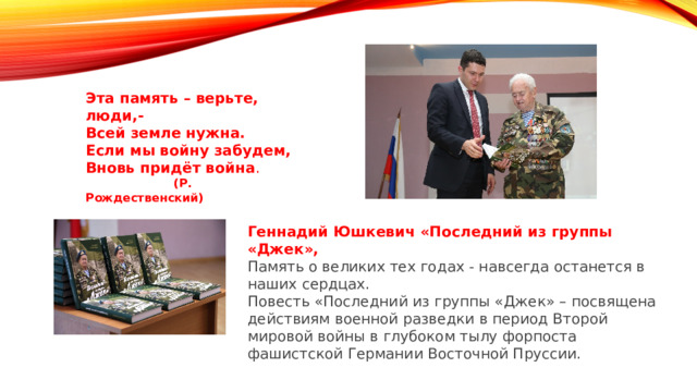 Эта память – верьте, люди,- Всей земле нужна. Если мы войну забудем, Вновь придёт война .  (Р. Рождественский) Геннадий Юшкевич «Последний из группы «Джек», Память о великих тех годах - навсегда останется в наших сердцах. Повесть «Последний из группы «Джек» – посвящена действиям военной разведки в период Второй мировой войны в глубоком тылу форпоста фашистской Германии Восточной Пруссии. 