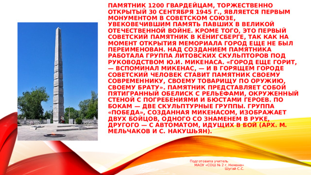 Памятник 1200 гвардейцам, торжественно открытый 30 сентября 1945 г., является первым монументом в Советском Союзе, увековечившим память павших в Великой Отечественной войне. Кроме того, это первый советский памятник в Кёнигсберге, так как на момент открытия мемориала город еще не был переименован. Над созданием памятника работала группа литовских скульпторов под руководством Ю.И. Мике­наса. «Город еще горит, — вспоминал Микенас, — и в горящем городе советский человек ставит памятник своему современнику, своему товарищу по оружию, своему брату». Памятник представляет собой пятигранный обелиск с рельефами, окруженный стеной с погребениями и бюстами героев. По бокам — две скульптурные группы. Группа «Победа», созданная Микена­сом, изображает двух бойцов, одного со знаменем в руке, другого — с автоматом, идущих в бой (арх. М. Мельчаков и С. Накушьян). Подготовила учитель МАОУ «СОШ № 2 г, Немана» Шугай С.С. 