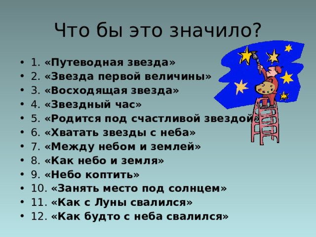 Что бы это значило? 1. «Путеводная звезда»  2. «Звезда первой величины»  3. «Восходящая звезда»  4. «Звездный час»  5. «Родится под счастливой звездой» 6. «Хватать звезды с неба»  7. «Между небом и землей»  8. «Как небо и земля» 9. «Небо коптить»  10. «Занять место под солнцем» 11. «Как с Луны свалился»  12. «Как будто с неба свалился» 
