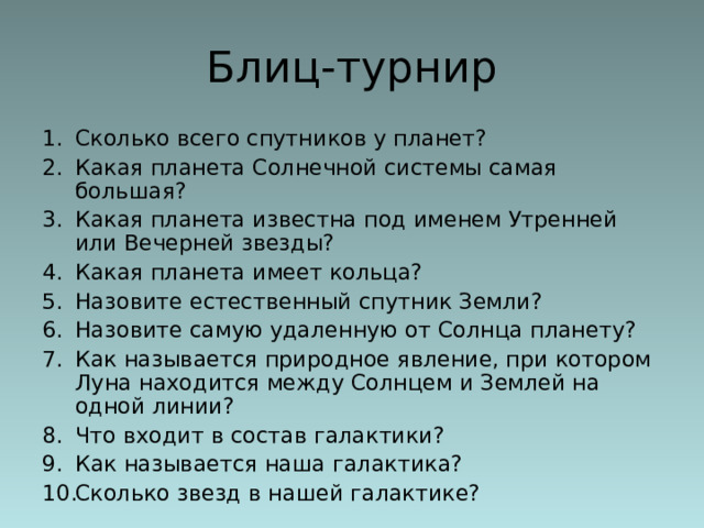 Блиц-турнир Сколько всего спутников у планет? Какая планета Солнечной системы самая большая? Какая планета известна под именем Утренней или Вечерней звезды? Какая планета имеет кольца? Назовите естественный спутник Земли? Назовите самую удаленную от Солнца планету? Как называется природное явление, при котором Луна находится между Солнцем и Землей на одной линии? Что входит в состав галактики? Как называется наша галактика? Сколько звезд в нашей галактике? 