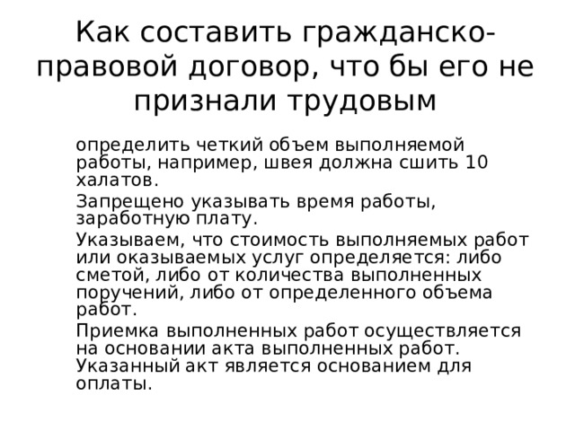 Как составить гражданско-правовой договор, что бы его не признали трудовым определить четкий объем выполняемой работы, например, швея должна сшить 10 халатов. Запрещено указывать время работы, заработную плату. Указываем, что стоимость выполняемых работ или оказываемых услуг определяется: либо сметой, либо от количества выполненных поручений, либо от определенного объема работ. Приемка выполненных работ осуществляется на основании акта выполненных работ. Указанный акт является основанием для оплаты.  