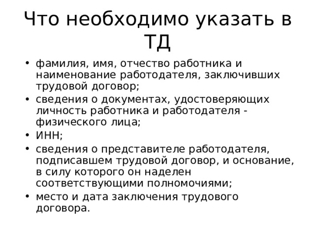 Что необходимо указать в ТД фамилия, имя, отчество работника и наименование работодателя, заключивших трудовой договор; сведения о документах, удостоверяющих личность работника и работодателя - физического лица; ИНН; сведения о представителе работодателя, подписавшем трудовой договор, и основание, в силу которого он наделен соответствующими полномочиями; место и дата заключения трудового договора. 