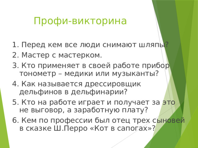 Профи-викторина 1. Перед кем все люди снимают шляпы? 2. Мастер с мастерком. 3. Кто применяет в своей работе прибор тонометр – медики или музыканты? 4. Как называется дрессировщик дельфинов в дельфинарии? 5. Кто на работе играет и получает за это не выговор, а заработную плату? 6. Кем по профессии был отец трех сыновей в сказке Ш.Перро «Кот в сапогах»? 