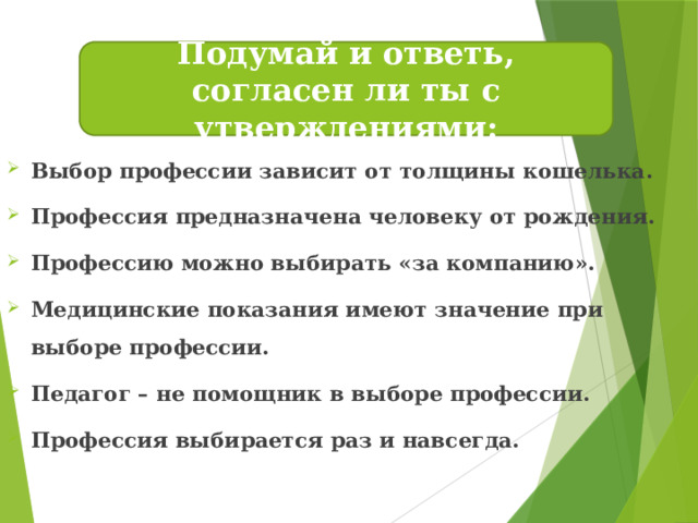 Подумай и ответь, согласен ли ты с утверждениями: Выбор профессии зависит от толщины кошелька. Профессия предназначена человеку от рождения. Профессию можно выбирать «за компанию». Медицинские показания имеют значение при выборе профессии. Педагог – не помощник в выборе профессии. Профессия выбирается раз и навсегда.   