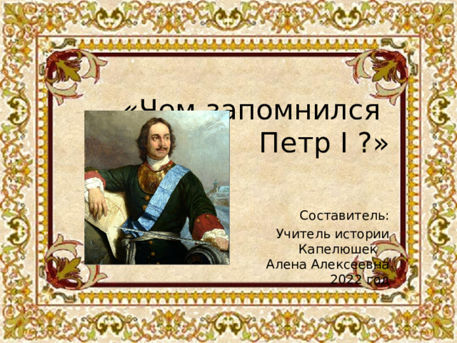 «Чем запомнился  Петр I ?»    Составитель:  Учитель истории  Капелюшек  Алена Алексеевна  2022 год    