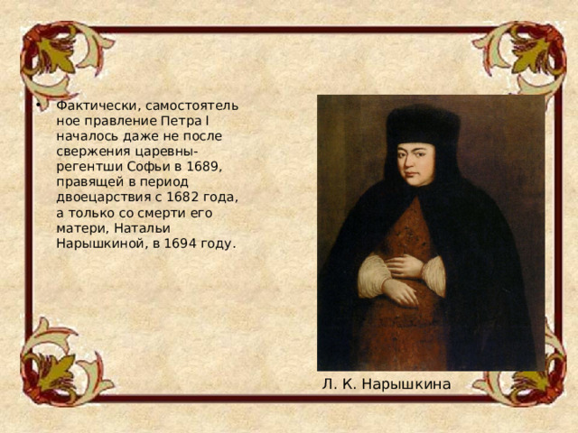 Фактически, самостоятельное правление Петра I началось даже не после свержения царевны-регентши Софьи в 1689, правящей в период двоецарствия с 1682 года, а только со смерти его матери, Натальи Нарышкиной, в 1694 году.  Л. К. Нарышкина 
