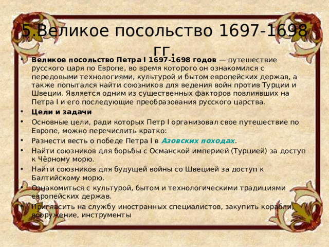 5.Великое посольство 1697-1698 гг. Великое посольство Петра I 1697-1698 годов  — путешествие русского царя по Европе, во время которого он ознакомился с передовыми технологиями, культурой и бытом европейских держав, а также попытался найти союзников для ведения войн против Турции и Швеции. Является одним из существенных факторов повлиявших на Петра I и его последующие преобразования русского царства.  Цели и задачи Основные цели, ради которых Петр I организовал свое путешествие по Европе, можно перечислить кратко: Разнести весть о победе Петра I в  Азовских походах . Найти союзников для борьбы с Османской империей (Турцией) за доступ к Чёрному морю. Найти союзников для будущей войны со Швецией за доступ к Балтийскому морю. Ознакомиться с культурой, бытом и технологическими традициями европейских держав. Пригласить на службу иностранных специалистов, закупить корабли, вооружение, инструменты  