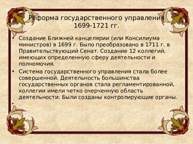 Реформа государственного управления  1699-1721 гг.   Создание Ближней канцелярии (или Консилиума министров) в 1699 г. Было преобразовано в 1711 г. в Правительствующий Сенат. Создание 12 коллегий, имеющих определенную сферу деятельности и полномочия. Система государственного управления стала более совершенной. Деятельность большинства государственных органов стала регламентированной, коллегии имели четко очерченную область деятельности. Были созданы контролирующие органы. .  