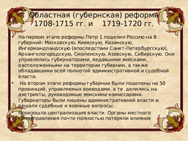 Областная (губернская) реформа  1708-1715 гг. и    1719-1720 гг.   На первом этапе реформы Петр 1 поделил Россию на 8 губерний: Московскую, Киевскую, Казанскую, Ингермандландскую (впоследствии Санкт-Петербургскую), Архангелогородскую, Смоленскую, Азовскую, Сибирскую. Они управлялись губернаторами, ведавшими войсками, расположенными на территории губернии, а также обладавшими всей полнотой административной и судебной власти.  На втором этапе реформы губернии были поделены на 50 провинций, управляемых воеводами, а те  делились на дистрикты, руководимые земскими комиссарами. Губернаторы были лишены административной власти и решали судебные и военные вопросы. Произошла централизация власти. Органы местного самоуправления почти полностью потеряли влияние 