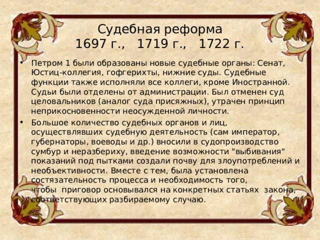 Судебная реформа  1697 г.,   1719 г.,   1722 г.   Петром 1 были образованы новые судебные органы: Сенат, Юстиц-коллегия, гофгерихты, нижние суды. Судебные функции также исполняли все коллеги, кроме Иностранной. Судьи были отделены от администрации. Был отменен суд целовальников (аналог суда присяжных), утрачен принцип неприкосновенности неосужденной личности. Большое количество судебных органов и лиц, осуществлявших судебную деятельность (сам император, губернаторы, воеводы и др.) вносили в судопроизводство сумбур и неразбериху, введение возможности 