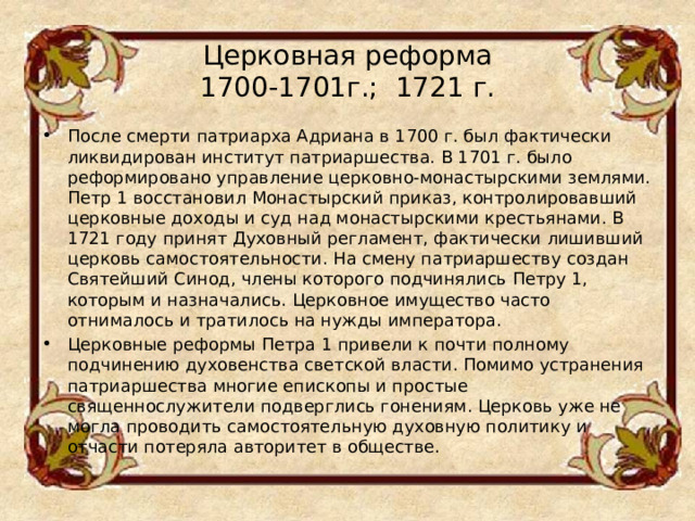 Церковная реформа  1700-1701г.;  1721 г.   После смерти патриарха Адриана в 1700 г. был фактически ликвидирован институт патриаршества. В 1701 г. было реформировано управление церковно-монастырскими землями. Петр 1 восстановил Монастырский приказ, контролировавший церковные доходы и суд над монастырскими крестьянами. В 1721 году принят Духовный регламент, фактически лишивший церковь самостоятельности. На смену патриаршеству создан Святейший Синод, члены которого подчинялись Петру 1, которым и назначались. Церковное имущество часто отнималось и тратилось на нужды императора. Церковные реформы Петра 1 привели к почти полному подчинению духовенства светской власти. Помимо устранения патриаршества многие епископы и простые священнослужители подверглись гонениям. Церковь уже не могла проводить самостоятельную духовную политику и отчасти потеряла авторитет в обществе.  
