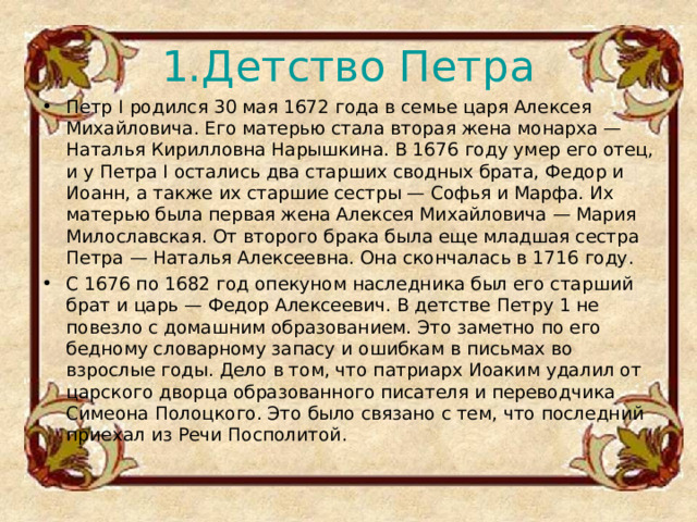 1.Детство Петра Петр I родился 30 мая 1672 года в семье царя Алексея Михайловича. Его матерью стала вторая жена монарха — Наталья Кирилловна Нарышкина. В 1676 году умер его отец, и у Петра I остались два старших сводных брата, Федор и Иоанн, а также их старшие сестры — Софья и Марфа. Их матерью была первая жена Алексея Михайловича — Мария Милославская. От второго брака была еще младшая сестра Петра — Наталья Алексеевна. Она скончалась в 1716 году. С 1676 по 1682 год опекуном наследника был его старший брат и царь — Федор Алексеевич. В детстве Петру 1 не повезло с домашним образованием. Это заметно по его бедному словарному запасу и ошибкам в письмах во взрослые годы. Дело в том, что патриарх Иоаким удалил от царского дворца образованного писателя и переводчика Симеона Полоцкого. Это было связано с тем, что последний приехал из Речи Посполитой.  