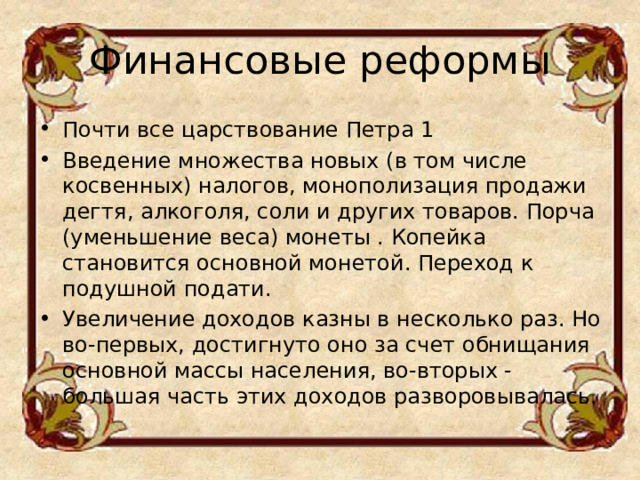 Финансовые реформы   Почти все царствование Петра 1 Введение множества новых (в том числе косвенных) налогов, монополизация продажи дегтя, алкоголя, соли и других товаров. Порча (уменьшение веса) монеты . Копейка становится основной монетой. Переход к подушной подати. Увеличение доходов казны в несколько раз. Но во-первых, достигнуто оно за счет обнищания основной массы населения, во-вторых - большая часть этих доходов разворовывалась.  