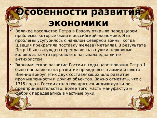 Особенности развития экономики   Великое посольство Петра в Европу открыло перед царем проблемы, которые были в российской экономике. Эти проблемы усугубилось с началом Северной войны, когда Швеция прекратила поставку железа (металла). В результате Петр I был вынужден переплавлять в пушки церковные колокола, за что церковь его называла едва ли не антихристом. Экономическое развитие России в годы царствования Петра 1 было направлено на развитие прежде всего армии и флота. Именно вокруг этих двух составляющих шло развитие промышленности и других объектов. Важно отметить, что с 1715 года в России стало поощряться индивидуальное предпринимательство. Более того, часть мануфактур и фабрик передавались в частные руки.  