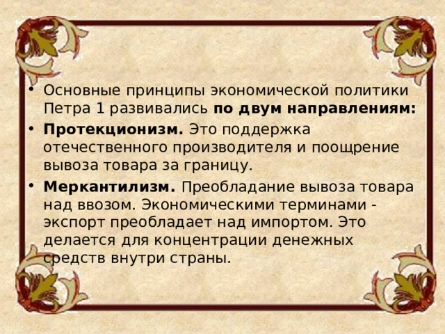 Основные принципы экономической политики Петра 1 развивались по двум направлениям: Протекционизм. Это поддержка отечественного производителя и поощрение вывоза товара за границу. Меркантилизм. Преобладание вывоза товара над ввозом. Экономическими терминами - экспорт преобладает над импортом. Это делается для концентрации денежных средств внутри страны.  