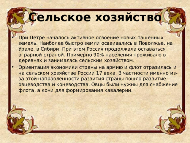 Сельское хозяйство   При Петре началось активное освоение новых пашенных земель. Наиболее быстро земли осваивались в Поволжье, на Урале, в Сибири. При этом Россия продолжала оставаться аграрной страной. Примерно 90% населения проживало в деревнях и занималась сельским хозяйством. Ориентация экономики страны на армию и флот отразилась и на сельском хозяйстве России 17 века. В частности именно из-за этой направленности развития страны пошло развитие овцеводства и коневодства. Овцы были нужны для снабжение флота, а кони для формирования кавалерии.  