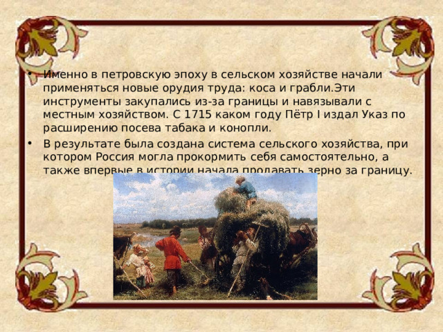 Именно в петровскую эпоху в сельском хозяйстве начали применяться новые орудия труда: коса и грабли.Эти инструменты закупались из-за границы и навязывали с местным хозяйством. С 1715 каком году Пётр I издал Указ по расширению посева табака и конопли. В результате была создана система сельского хозяйства, при котором Россия могла прокормить себя самостоятельно, а также впервые в истории начала продавать зерно за границу.  