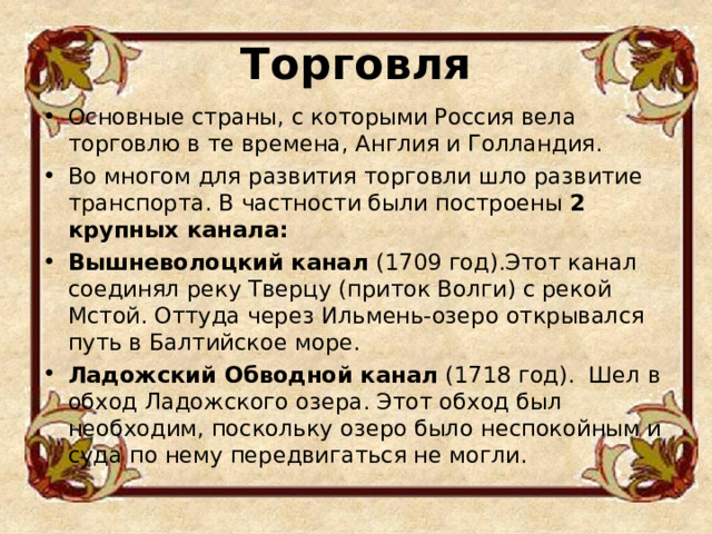 Торговля   Основные страны, с которыми Россия вела торговлю в те времена, Англия и Голландия. Во многом для развития торговли шло развитие транспорта. В частности были построены 2 крупных канала: Вышневолоцкий канал (1709 год).Этот канал соединял реку Тверцу (приток Волги) с рекой Мстой. Оттуда через Ильмень-озеро открывался путь в Балтийское море. Ладожский Обводной канал (1718 год).  Шел в обход Ладожского озера. Этот обход был необходим, поскольку озеро было неспокойным и суда по нему передвигаться не могли.  