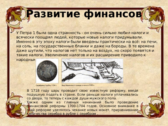 Развитие финансов   У Петра 1 была одна странность - он очень сильно любил налоги и всячески поощрял людей, которые новые налоги придумывали. Именно в эту эпоху налоги были введены практически на всё: на печи, на соль, на государственные бланки и даже на бороды. В те времена даже шутили, что налогов нет только на воздух, но скоро появятся и такие налоги. Увеличение налогов и их расширение приводило к народным волнениям.  В 1718 году царь проводит свою известную реформу, введя подушную подать в стране. Если раньше налоги уплачивались со двора, то теперь с каждой души мужского пола. Также одним из главных начинаний было проведение финансовой реформы 1700-1704 годов. Основное внимание в этой реформе уделялось чеканке новых монет, приравнивание количества серебра в рубле с серебром . 