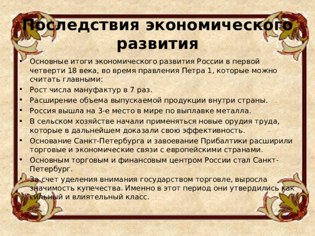 Последствия экономического развития   Основные итоги экономического развития России в первой четверти 18 века, во время правления Петра 1, которые можно считать главными: Рост числа мануфактур в 7 раз. Расширение объема выпускаемой продукции внутри страны. Россия вышла на 3-е место в мире по выплавке металла. В сельском хозяйстве начали применяться новые орудия труда, которые в дальнейшем доказали свою эффективность. Основание Санкт-Петербурга и завоевание Прибалтики расширили торговые и экономические связи с европейскими странами. Основным торговым и финансовым центром России стал Санкт-Петербург. За счет уделения внимания государством торговле, выросла значимость купечества. Именно в этот период они утвердились как сильный и влиятельный класс.   