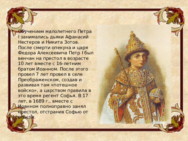 Обучением малолетнего Петра I занимались дьяки Афанасий Нестеров и Никита Зотов .  После смерти опекуна и царя Федора Алексеевича Петр I был венчан на престол в возрасте 10 лет вместе с 16-летним братом Иоанном. После этого провел 7 лет провел в селе Преображенском, создав и развивая там «потешное войско», а царством правила в это время регент Софья. В 17 лет, в 1689 г., вместе с Иоанном полноправно занял престол, отстранив Софью от власти.  