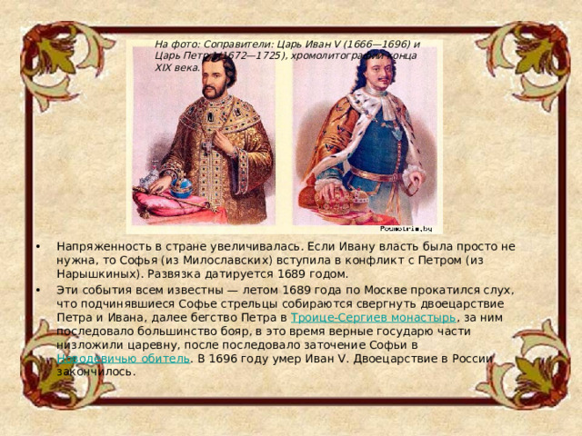 На фото: Соправители: Царь Иван V (1666—1696) и Царь Петр 1(1672—1725), хромолитографии конца XIX века. Напряженность в стране увеличивалась. Если Ивану власть была просто не нужна, то Софья (из Милославских) вступила в конфликт с Петром (из Нарышкиных). Развязка датируется 1689 годом. Эти события всем известны — летом 1689 года по Москве прокатился слух, что подчинявшиеся Софье стрельцы собираются свергнуть двоецарствие Петра и Ивана, далее бегство Петра в  Троице-Сергиев монастырь , за ним последовало большинство бояр, в это время верные государю части низложили царевну, после последовало заточение Софьи в  Новодевичью обитель . В 1696 году умер Иван V. Двоецарствие в России закончилось . 