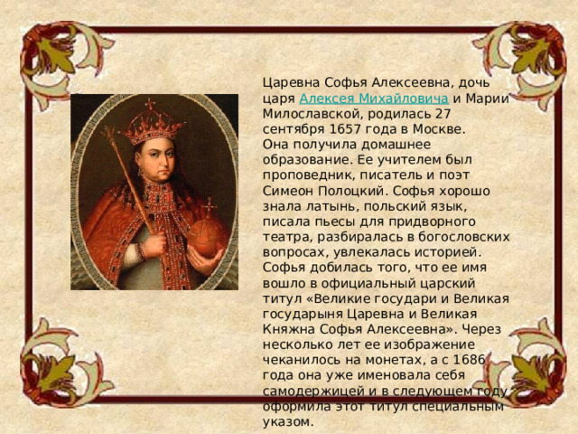 Царевна Софья Алексеевна, дочь царя  Алексея Михайловича  и Марии Милославской, родилась 27 сентября 1657 года в Москве. Она получила домашнее образование. Ее учителем был проповедник, писатель и поэт Симеон Полоцкий. Софья хорошо знала латынь, польский язык, писала пьесы для придворного театра, разбиралась в богословских вопросах, увлекалась историей. Софья добилась того, что ее имя вошло в официальный царский титул «Великие государи и Великая государыня Царевна и Великая Княжна Софья Алексеевна». Через несколько лет ее изображение чеканилось на монетах, а с 1686 года она уже именовала себя самодержицей и в следующем году оформила этот титул специальным указом. 