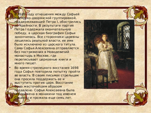 В 1689 году отношения между Софьей и боярско-дворянской группировкой, поддерживающей Петра I, обострились до крайности. В результате партия Петра I одержала окончательную победу, а царская биография Софьи закончилась. Все сторонники царевны лишились реальной власти, ее имя было исключено из царского титула. Сама Софья Алексеевна отправляется без пострижения в Новодевичий монастырь в Москве, где переписывает церковные книги и много пишет. Во время стрелецкого восстания 1698 года Софья повторила попытку пройти во власть. В своих письмах стрельцам она просила поддержать ее и выступить против царя. Восстание было жесточайшим образом подавлено. Софья Алексеевна была пострижена в монахини под именем Сусанны и прожила еще семь лет.  