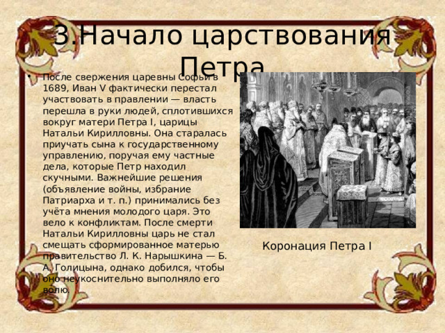 3.Начало царствования Петра После свержения царевны Софьи в 1689, Иван V фактически перестал участвовать в правлении — власть перешла в руки людей, сплотившихся вокруг матери Петра I, царицы Натальи Кирилловны. Она старалась приучать сына к государственному управлению, поручая ему частные дела, которые Петр находил скучными. Важнейшие решения (объявление войны, избрание Патриарха и т. п.) принимались без учёта мнения молодого царя. Это вело к конфликтам. После смерти Натальи Кирилловны царь не стал смещать сформированное матерью правительство Л. К. Нарышкина — Б. А. Голицына, однако добился, чтобы оно неукоснительно выполняло его волю. Коронация Петра I 