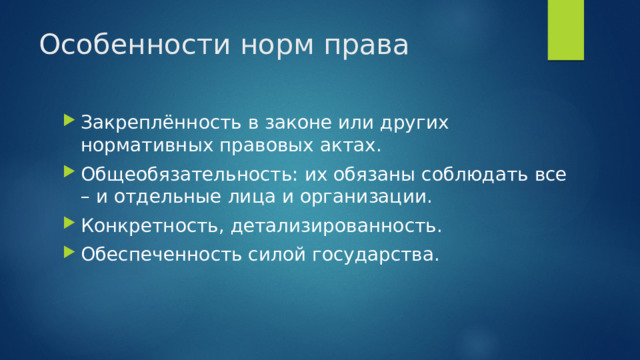 Особенности норм права Закреплённость в законе или других нормативных правовых актах. Общеобязательность: их обязаны соблюдать все – и отдельные лица и организации. Конкретность, детализированность. Обеспеченность силой государства. 