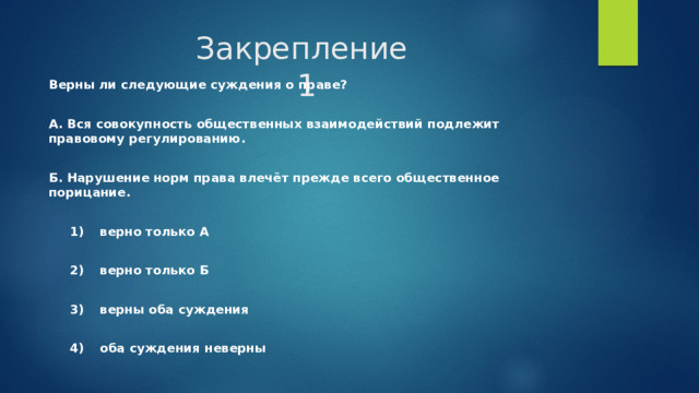 Закрепление  1 Верны ли следующие суждения о праве?  А. Вся совокупность общественных взаимодействий подлежит правовому регулированию.  Б. Нарушение норм права влечёт прежде всего общественное порицание.     1)  верно только А     2)  верно только Б     3)  верны оба суждения     4)  оба суждения неверны 
