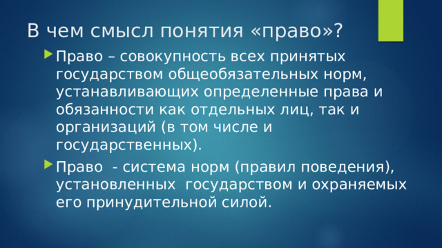 В чем смысл понятия «право»? Право – совокупность всех принятых государством общеобязательных норм, устанавливающих определенные права и обязанности как отдельных лиц, так и организаций (в том числе и государственных). Право - система норм (правил поведения), установленных государством и охраняемых его принудительной силой. 