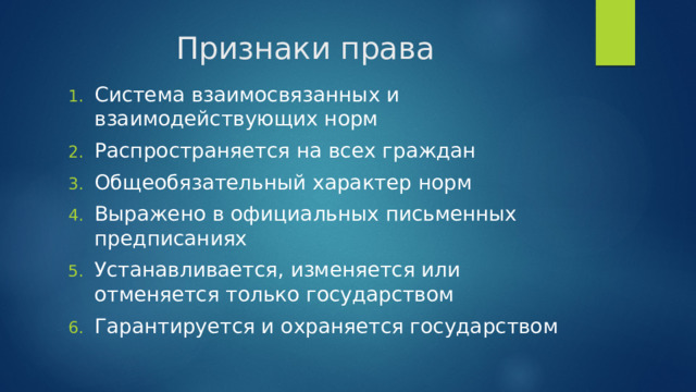 Признаки права Система взаимосвязанных и взаимодействующих норм Распространяется на всех граждан Общеобязательный характер норм Выражено в официальных письменных предписаниях Устанавливается, изменяется или отменяется только государством Гарантируется и охраняется государством 