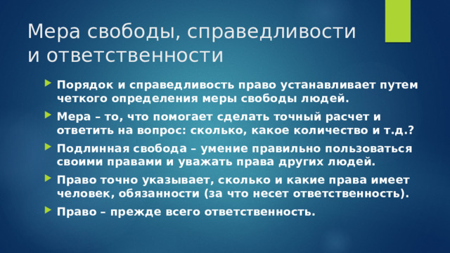 Мера свободы, справедливости и ответственности Порядок и справедливость право устанавливает путем четкого определения меры свободы людей. Мера – то, что помогает сделать точный расчет и ответить на вопрос: сколько, какое количество и т.д.? Подлинная свобода – умение правильно пользоваться своими правами и уважать права других людей. Право точно указывает, сколько и какие права имеет человек, обязанности (за что несет ответственность). Право – прежде всего ответственность. 